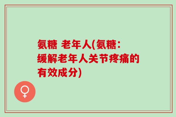 氨糖 老年人(氨糖：缓解老年人关节疼痛的有效成分)