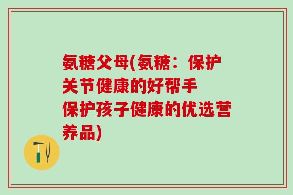 氨糖父母(氨糖：保护关节健康的好帮手  保护孩子健康的优选营养品)