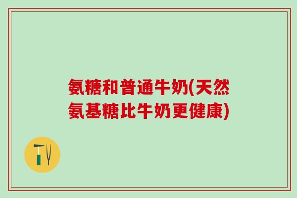 氨糖和普通牛奶(天然氨基糖比牛奶更健康)
