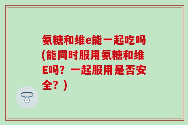 氨糖和维e能一起吃吗(能同时服用氨糖和维E吗？一起服用是否安全？)
