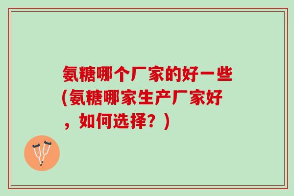 氨糖哪个厂家的好一些(氨糖哪家生产厂家好，如何选择？)