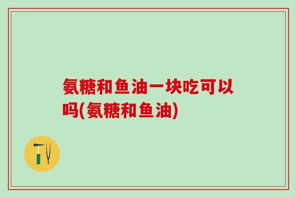 氨糖和鱼油一块吃可以吗(氨糖和鱼油)