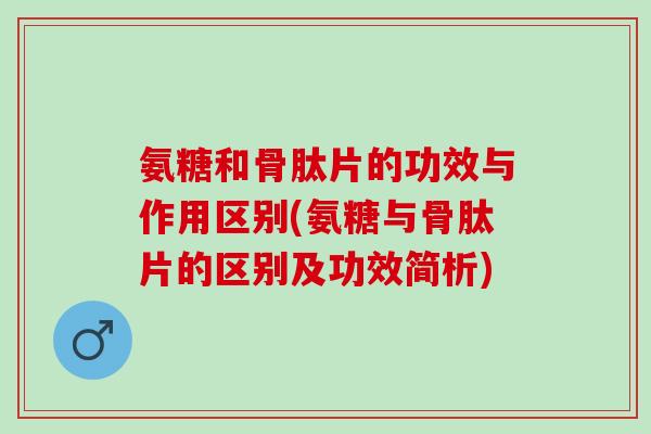 氨糖和骨肽片的功效与作用区别(氨糖与骨肽片的区别及功效简析)