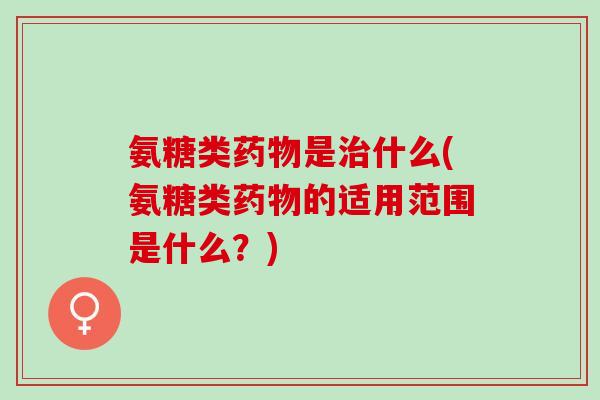 氨糖类药物是治什么(氨糖类药物的适用范围是什么？)