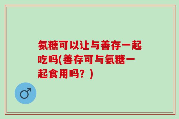 氨糖可以让与善存一起吃吗(善存可与氨糖一起食用吗？)