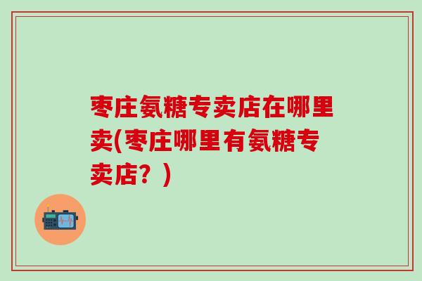 枣庄氨糖专卖店在哪里卖(枣庄哪里有氨糖专卖店？)