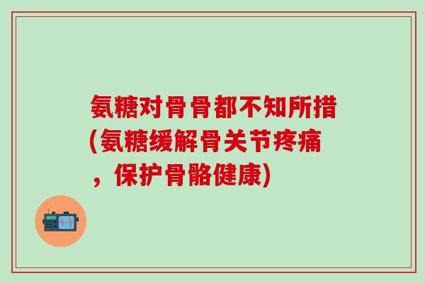 氨糖对骨骨都不知所措(氨糖缓解骨关节疼痛，保护骨骼健康)