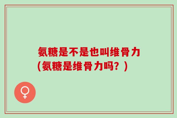 氨糖是不是也叫维骨力(氨糖是维骨力吗？)