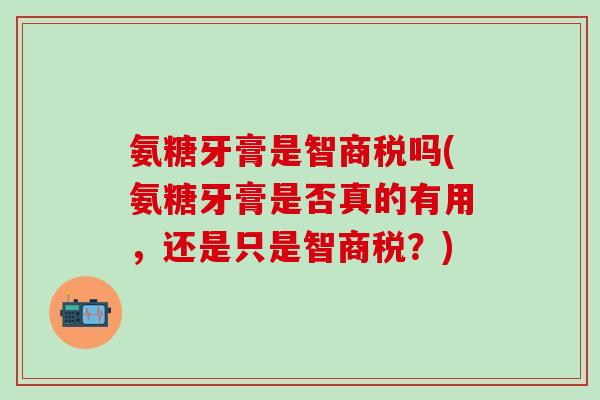 氨糖牙膏是智商税吗(氨糖牙膏是否真的有用，还是只是智商税？)