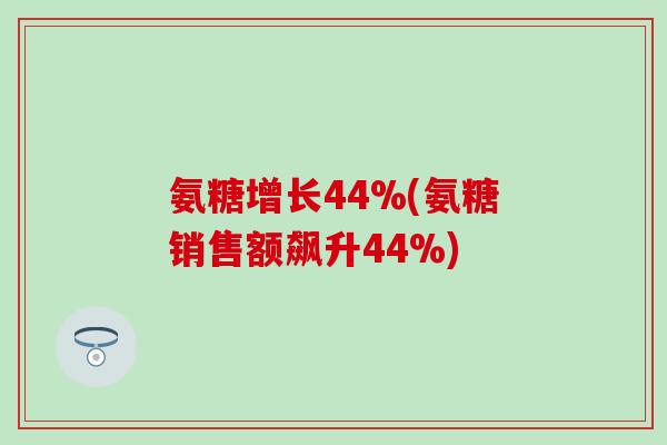 氨糖增长44%(氨糖销售额飙升44%) 氨糖增长44%(氨糖销售额飙升44%)