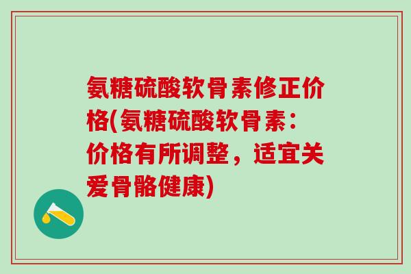 氨糖硫酸软骨素修正价格(氨糖硫酸软骨素:价格有所调整,适宜关爱骨骼健康) 氨糖硫酸软骨素修正价格(氨糖硫酸软骨素:价格有所调整,适宜关爱骨骼健康)