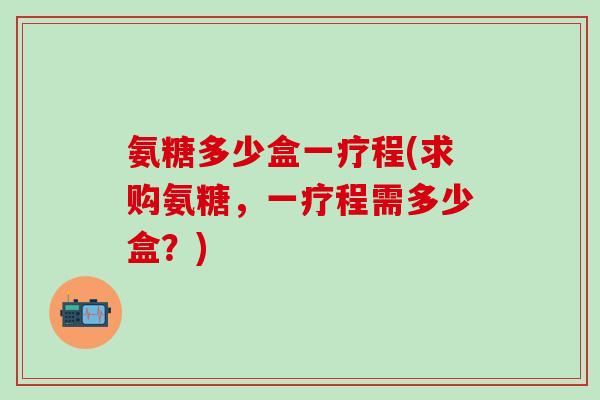 氨糖多少盒一疗程(求购氨糖，一疗程需多少盒？)