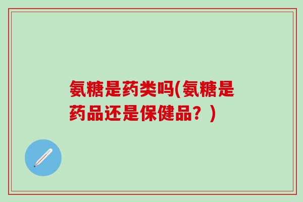 氨糖是药类吗(氨糖是药品还是保健品？)