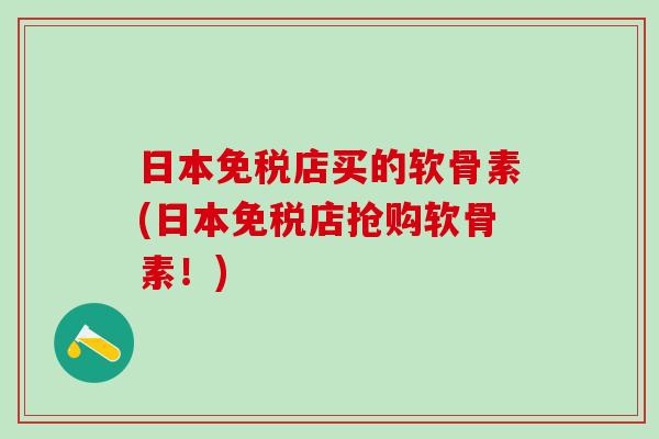 日本免税店买的软骨素(日本免税店抢购软骨素！)