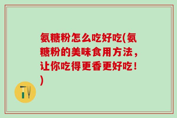 氨糖粉怎么吃好吃(氨糖粉的美味食用方法，让你吃得更香更好吃！)