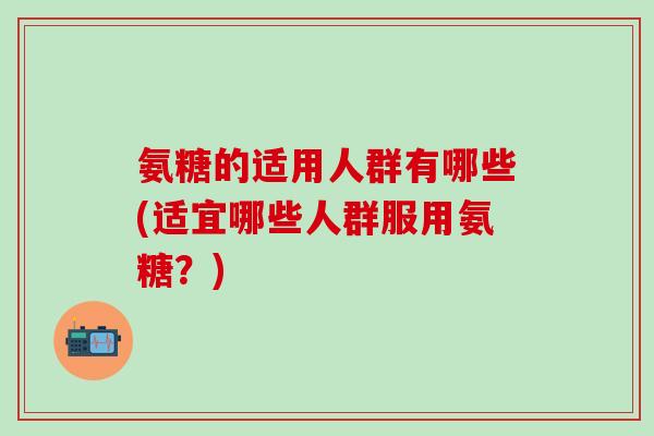 氨糖的适用人群有哪些(适宜哪些人群服用氨糖？)