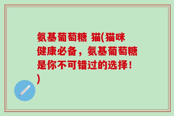 氨基葡萄糖 猫(猫咪健康必备，氨基葡萄糖是你不可错过的选择！)