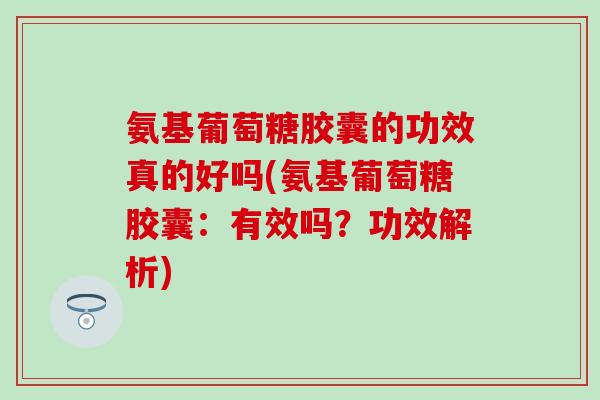 氨基葡萄糖胶囊的功效真的好吗(氨基葡萄糖胶囊：有效吗？功效解析)