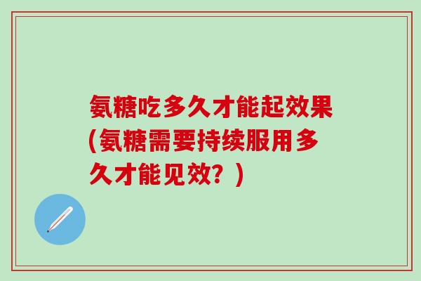 氨糖吃多久才能起效果(氨糖需要持续服用多久才能见效？)
