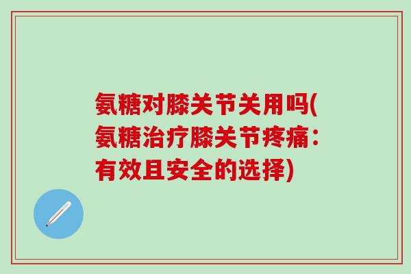 氨糖对膝关节关用吗(氨糖治疗膝关节疼痛：有效且安全的选择)