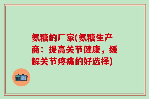 氨糖的厂家(氨糖生产商：提高关节健康，缓解关节的好选择)