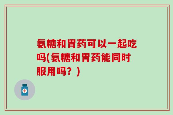 氨糖和胃药可以一起吃吗(氨糖和胃药能同时服用吗？)