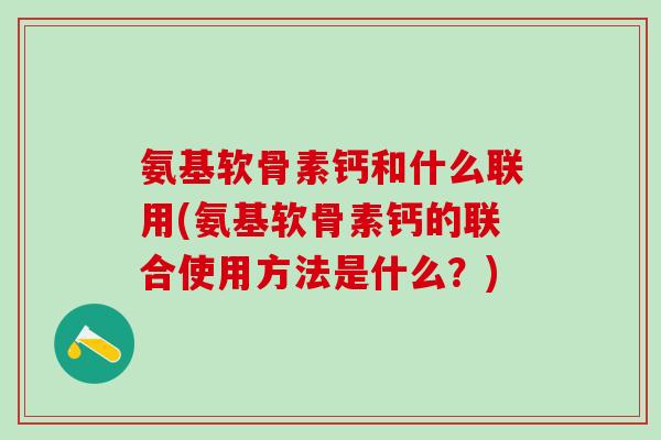 氨基软骨素钙和什么联用(氨基软骨素钙的联合使用方法是什么？)