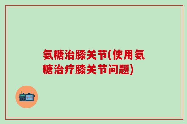 氨糖治膝关节(使用氨糖治疗膝关节问题)