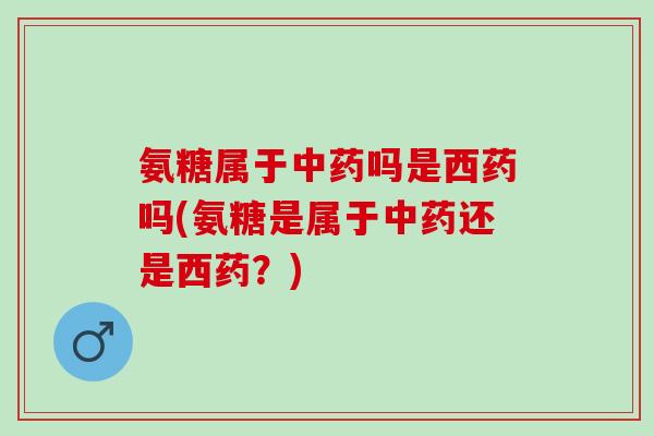氨糖属于中药吗是西药吗(氨糖是属于中药还是西药？)