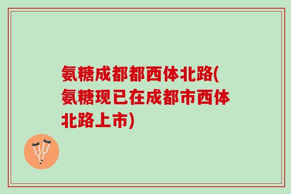 氨糖成都都西体北路(氨糖现已在成都市西体北路上市)