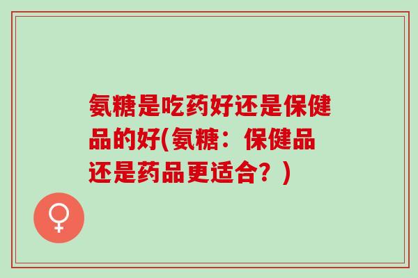 氨糖是吃药好还是保健品的好(氨糖：保健品还是药品更适合？)