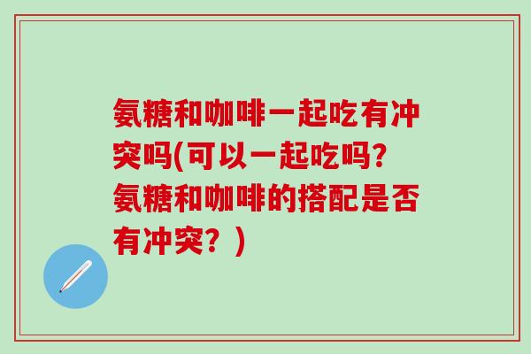 氨糖和咖啡一起吃有冲突吗(可以一起吃吗？氨糖和咖啡的搭配是否有冲突？)