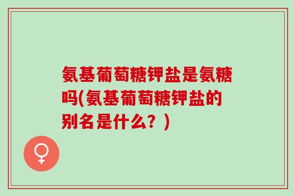 氨基葡萄糖钾盐是氨糖吗(氨基葡萄糖钾盐的别名是什么？)