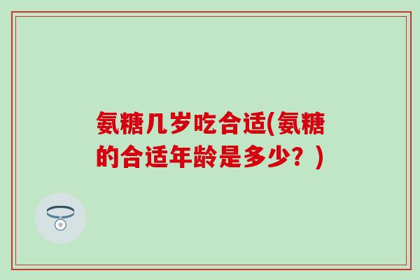 氨糖几岁吃合适(氨糖的合适年龄是多少？)