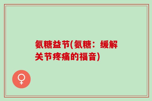 氨糖益节(氨糖：缓解关节疼痛的福音)