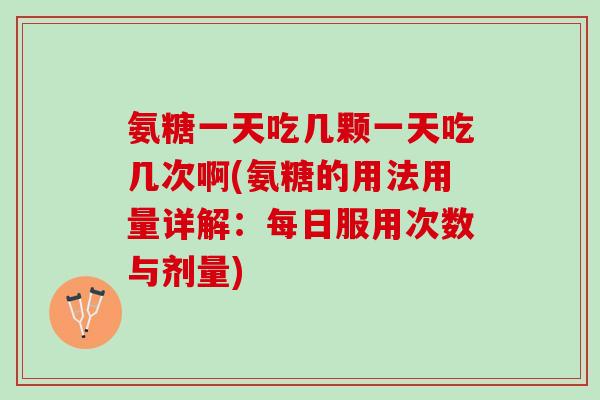 氨糖一天吃几颗一天吃几次啊(氨糖的用法用量详解：每日服用次数与剂量)