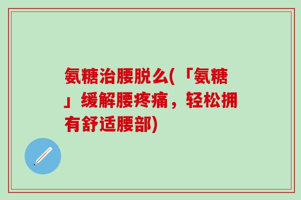 氨糖治腰脱么(「氨糖」缓解腰疼痛，轻松拥有舒适腰部)