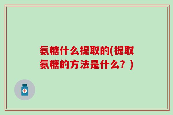 氨糖什么提取的(提取氨糖的方法是什么？)