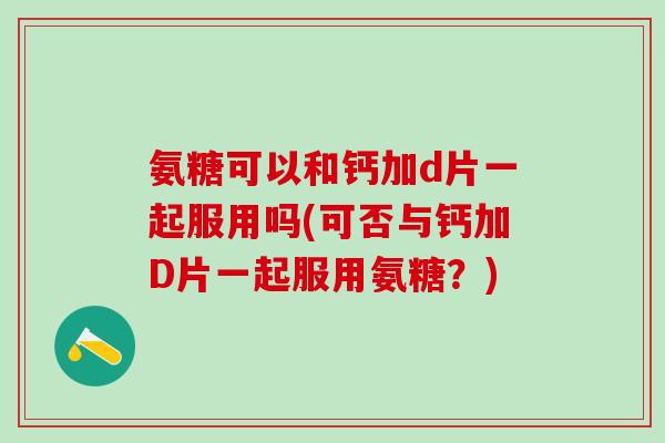 氨糖可以和钙加d片一起服用吗(可否与钙加D片一起服用氨糖？)
