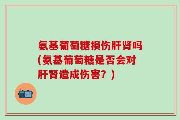氨基葡萄糖损伤肝肾吗(氨基葡萄糖是否会对肝肾造成伤害？)