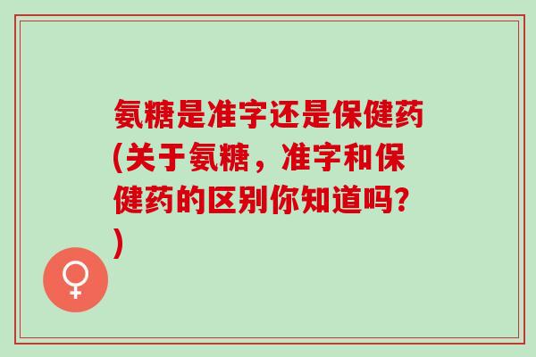 氨糖是准字还是保健药(关于氨糖，准字和保健药的区别你知道吗？)