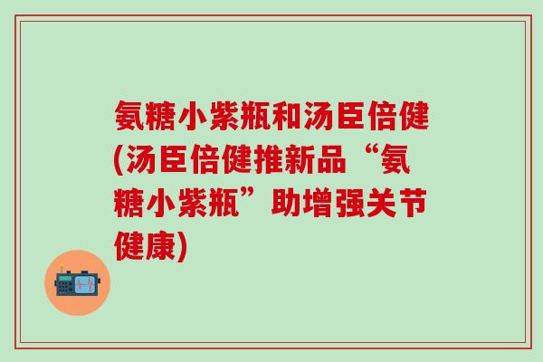 氨糖小紫瓶和汤臣倍健(汤臣倍健推新品“氨糖小紫瓶”助增强关节健康)