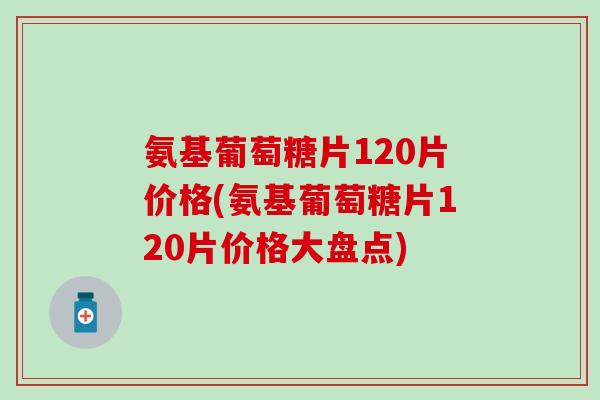氨基葡萄糖片120片价格(氨基葡萄糖片120片价格大盘点)