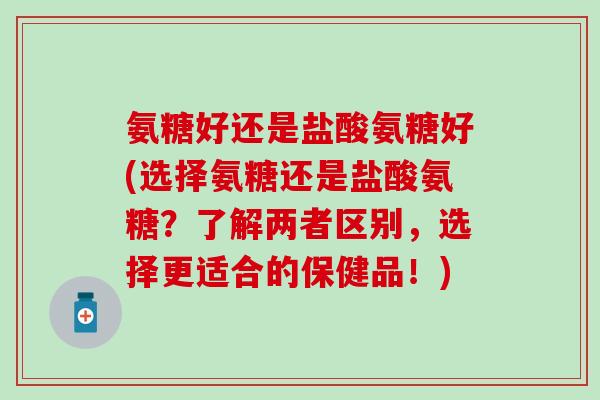 氨糖好还是盐酸氨糖好(选择氨糖还是盐酸氨糖？了解两者区别，选择更适合的保健品！)