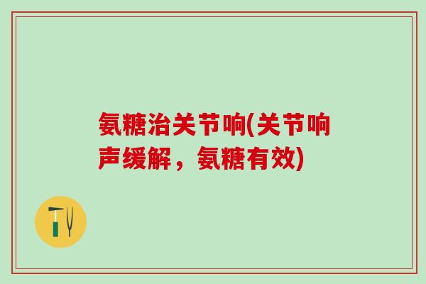 氨糖关节响(关节响声缓解,氨糖有效) 氨糖关节响(关节响声缓解,氨糖有效)