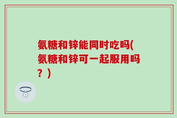 氨糖和锌能同时吃吗(氨糖和锌可一起服用吗？)