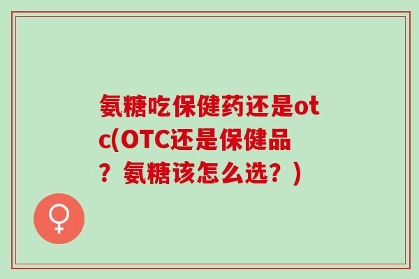 氨糖吃保健药还是otc(OTC还是保健品？氨糖该怎么选？)