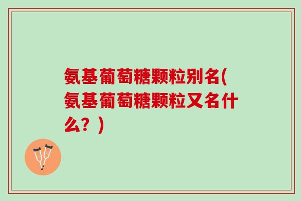 氨基葡萄糖颗粒别名(氨基葡萄糖颗粒又名什么？)