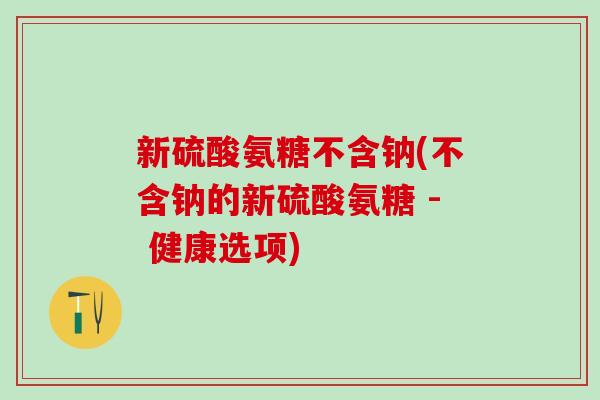 新硫酸氨糖不含钠(不含钠的新硫酸氨糖 - 健康选项)