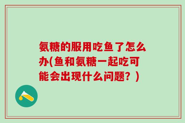 氨糖的服用吃鱼了怎么办(鱼和氨糖一起吃可能会出现什么问题？)